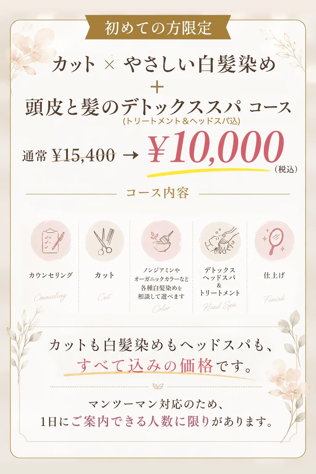 初めての方限定。カット×やさしい白髪染め+頭皮と髪のデトックススパコース。通常15,400円が10,000円(税込)。カウンセリング・カット・ノンジアミンやオーガニックカラーなど各種白髪染めを相談して選べる・デトックスヘッドスパ&トリートメント・仕上げ。マンツーマン対応のため1日にご案内できる人数に限りがあります
