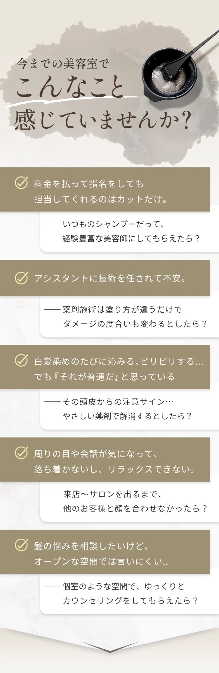今までの美容室でこんなこと感じていませんか?料金を払って指名をしても担当してくれるのはカットだけ。アシスタントに技術を任されて不安。白髪染めのたびに沁みる、ピリピリする。周りの目や会話が気になって落ち着かない。髪の悩みを相談したいけどオープンな空間では言いにくい