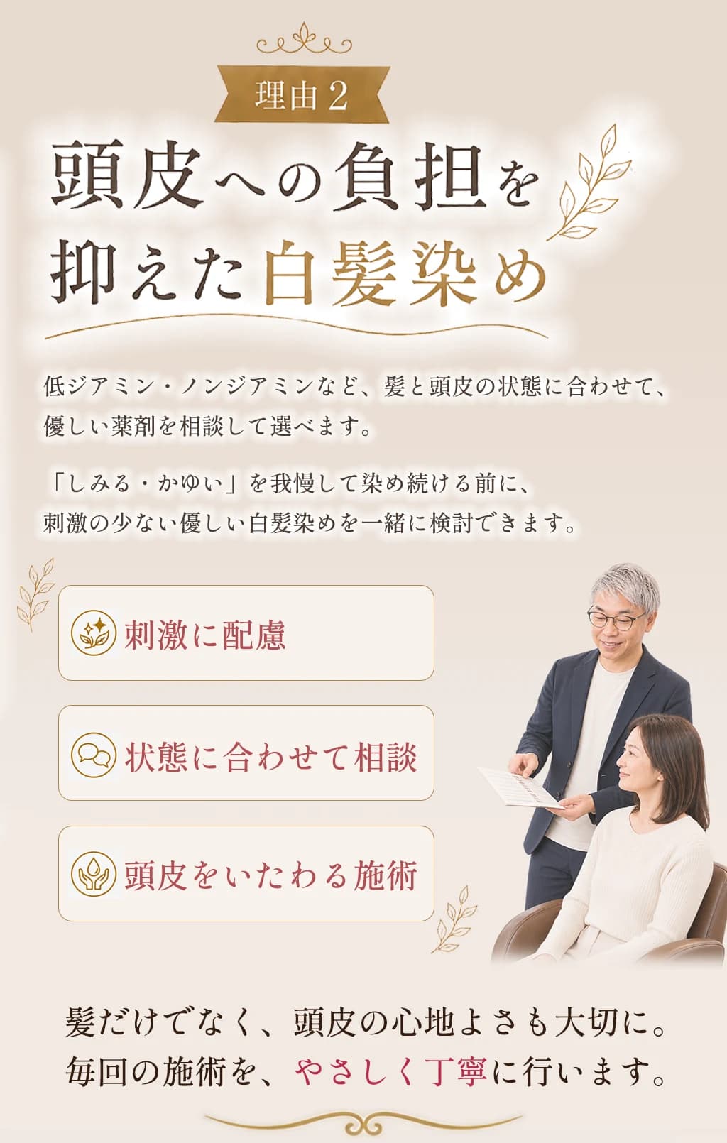 理由2、頭皮への負担を抑えた白髪染め。低ジアミン・ノンジアミンなど髪と頭皮の状態に合わせて優しい薬剤を相談して選べます。刺激に配慮、状態に合わせて相談、頭皮をいたわる施術