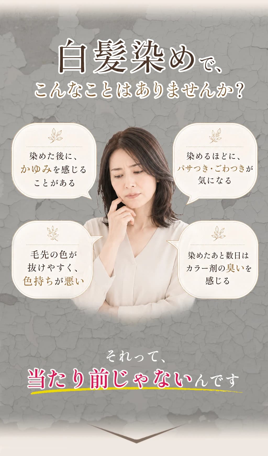 白髪染めでこんなことはありませんか?染めた後にかゆみを感じることがある。染めるほどにパサつき・ごわつきが気になる。毛先の色が抜けやすく色持ちが悪い。染めたあと数日はカラー剤の臭いを感じる。それって、当たり前じゃないんです