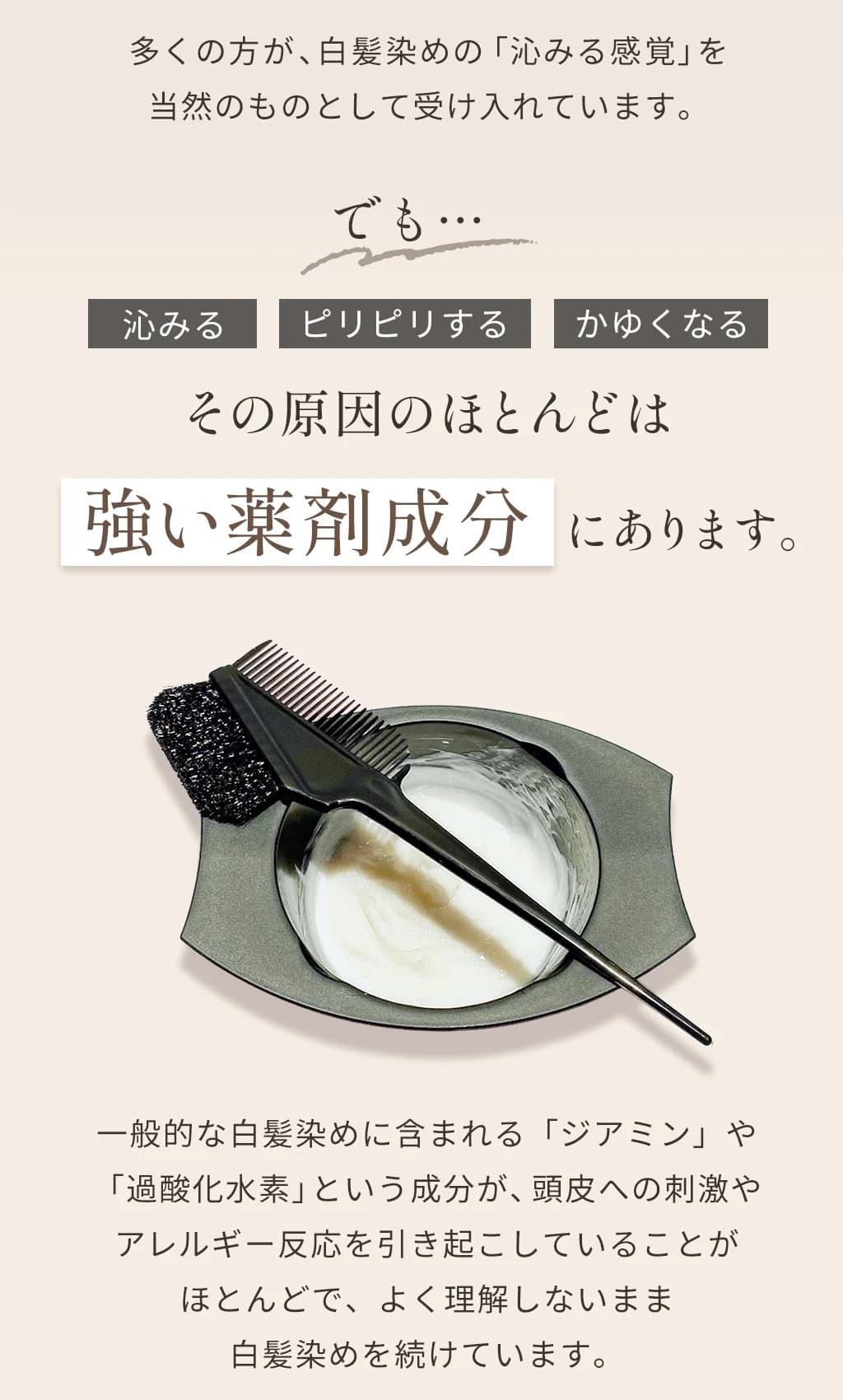 多くの方が白髪染めの沁みる感覚を当然のものとして受け入れています。沁みる・ピリピリする・かゆくなる、その原因のほとんどは強い薬剤成分にあります。一般的な白髪染めに含まれるジアミンや過酸化水素という成分が頭皮への刺激やアレルギー反応を引き起こしていることがほとんどです