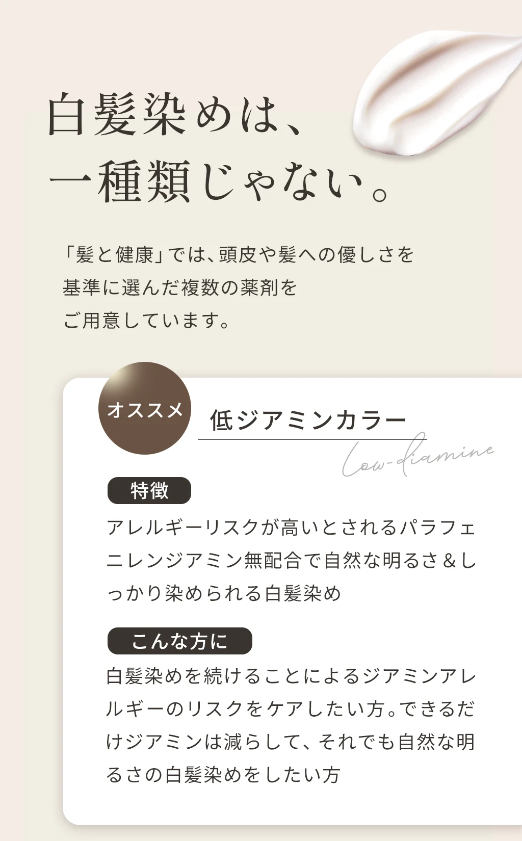 白髪染めは、一種類じゃない。髪と健康では頭皮や髪への優しさを基準に選んだ複数の薬剤をご用意しています。オススメの低ジアミンカラーは、アレルギーリスクが高いとされるパラフェニレンジアミン無配合で自然な明るさとしっかり染められる白髪染め